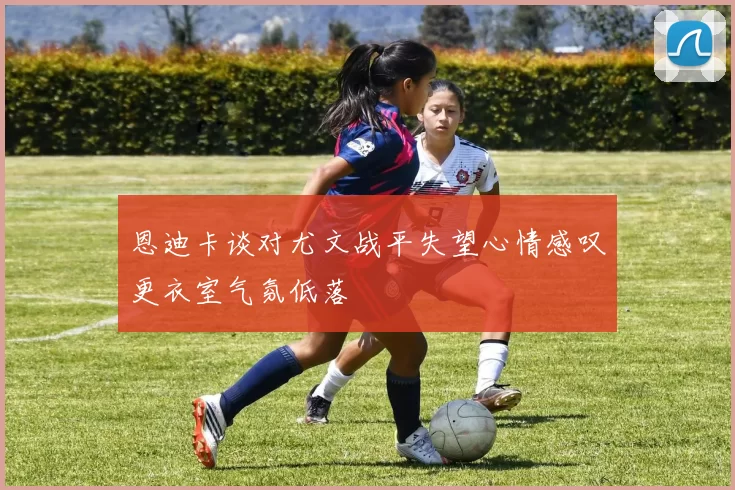 恩迪卡谈对尤文战平失望心情感叹更衣室气氛低落