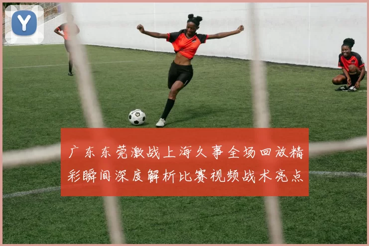 广东东莞激战上海久事全场回放精彩瞬间深度解析比赛视频战术亮点