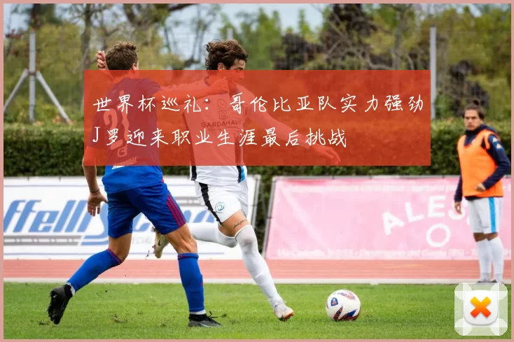 世界杯巡礼：哥伦比亚队实力强劲J罗迎来职业生涯最后挑战