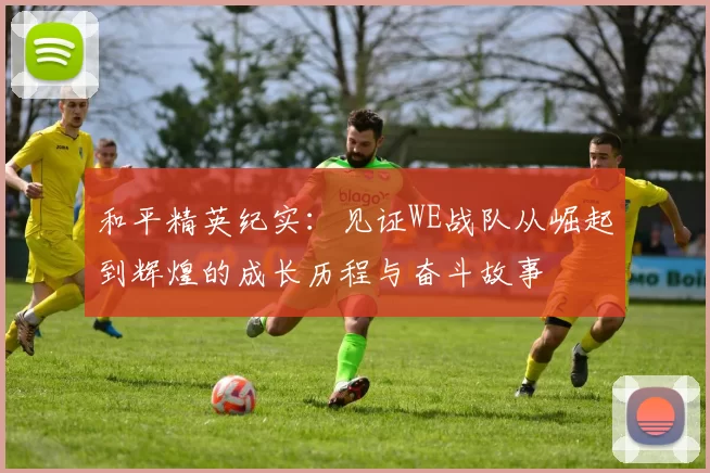 和平精英纪实:见证WE战队从崛起到辉煌的成长历程与奋斗故事