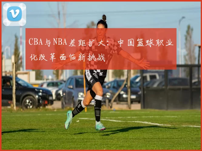 CBA与NBA差距扩大：中国篮球职业化改革面临新挑战