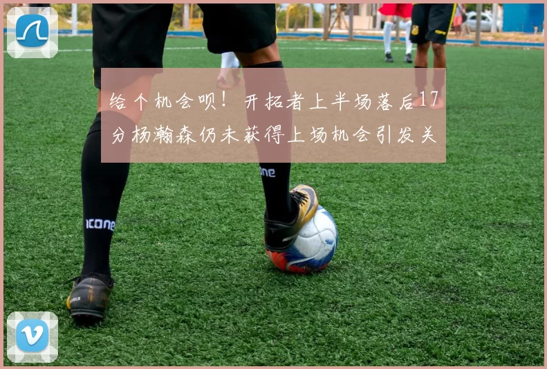 给个机会呗!开拓者上半场落后17分杨瀚森仍未获得上场机会引发关注