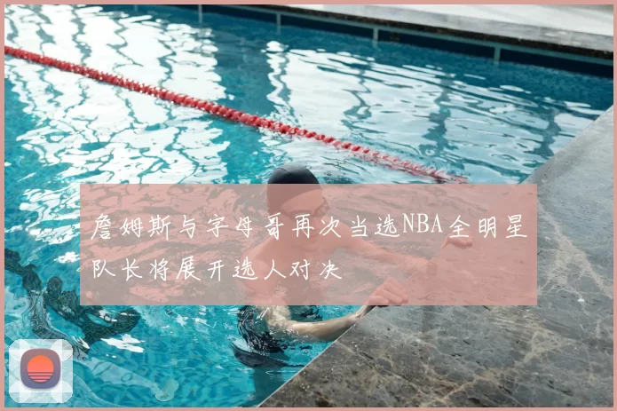 詹姆斯与字母哥再次当选NBA全明星队长将展开选人对决