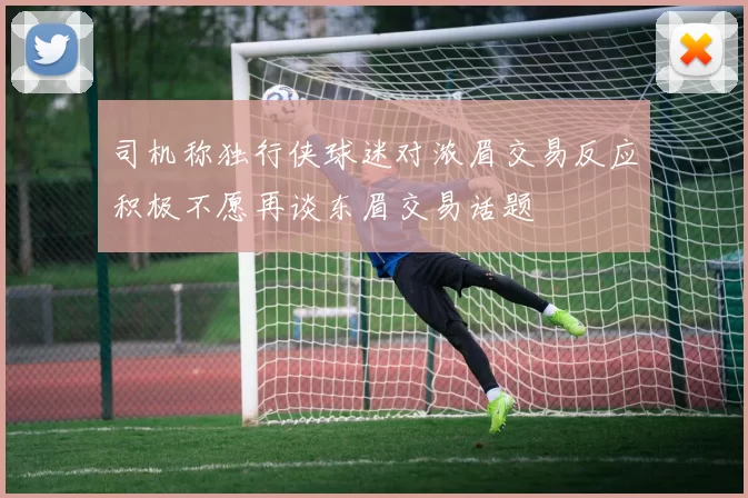 司机称独行侠球迷对浓眉交易反应积极不愿再谈东眉交易话题