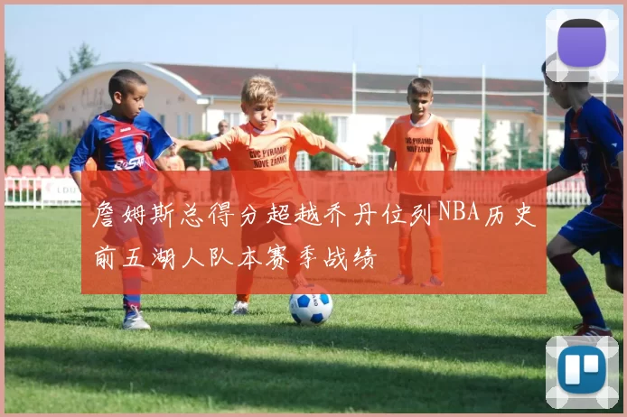 詹姆斯总得分超越乔丹位列NBA历史前五湖人队本赛季战绩