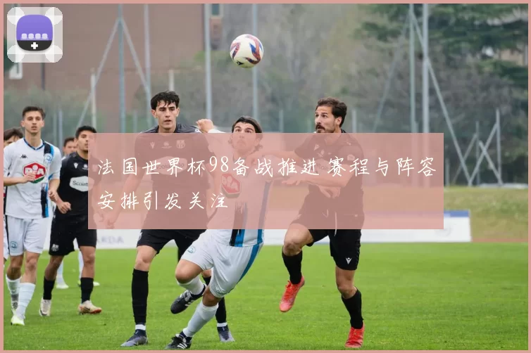 法国世界杯98备战推进 赛程与阵容安排引发关注