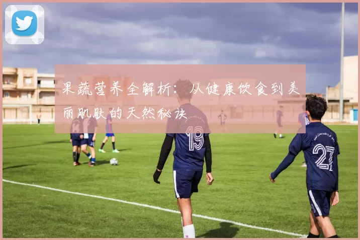 果蔬营养全解析:从健康饮食到美丽肌肤的天然秘诀