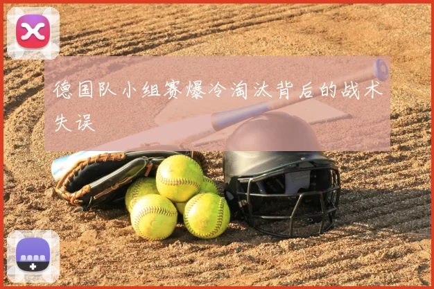 德国队小组赛爆冷淘汰背后的战术失误