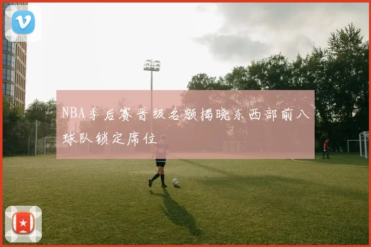 NBA季后赛晋级名额揭晓东西部前八球队锁定席位