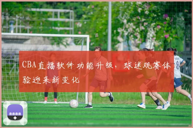 CBA直播软件功能升级,球迷观赛体验迎来新变化