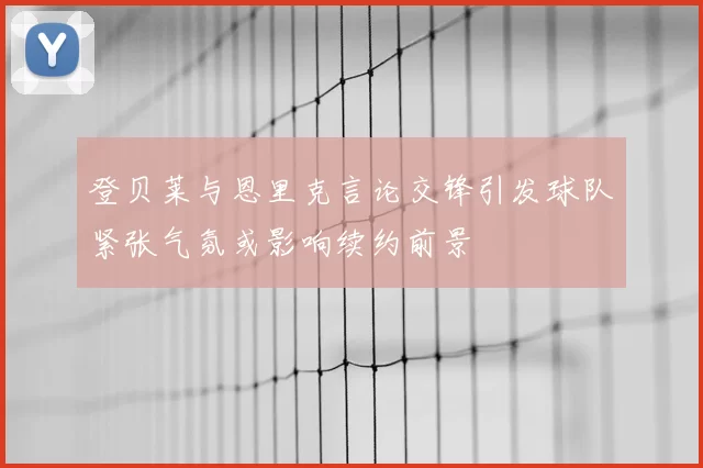 登贝莱与恩里克言论交锋引发球队紧张气氛或影响续约前景