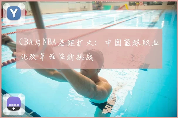 CBA与NBA差距扩大:中国篮球职业化改革面临新挑战
