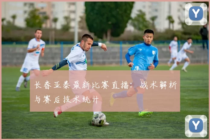 长春亚泰最新比赛直播:战术解析与赛后技术统计