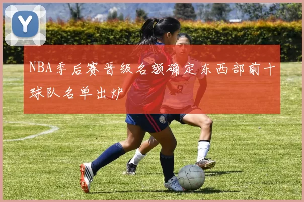 NBA季后赛晋级名额确定东西部前十球队名单出炉