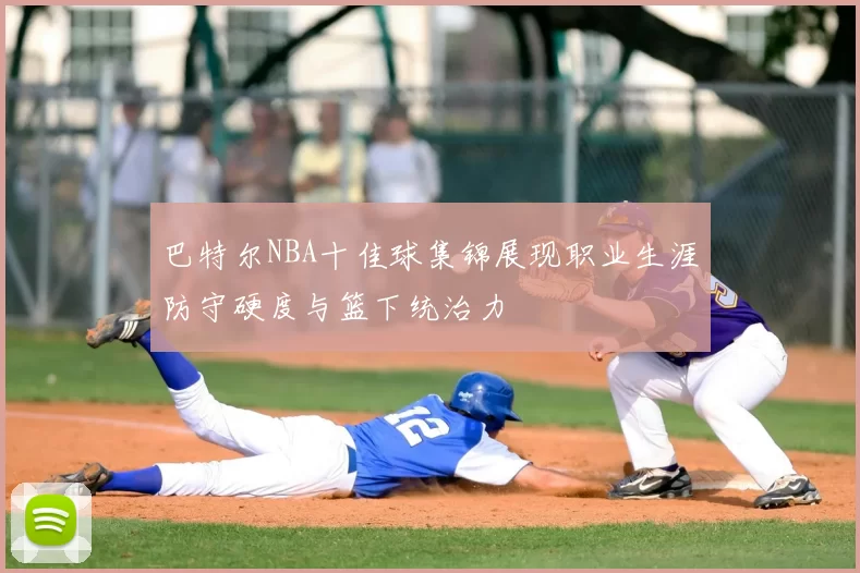巴特尔NBA十佳球集锦展现职业生涯防守硬度与篮下统治力