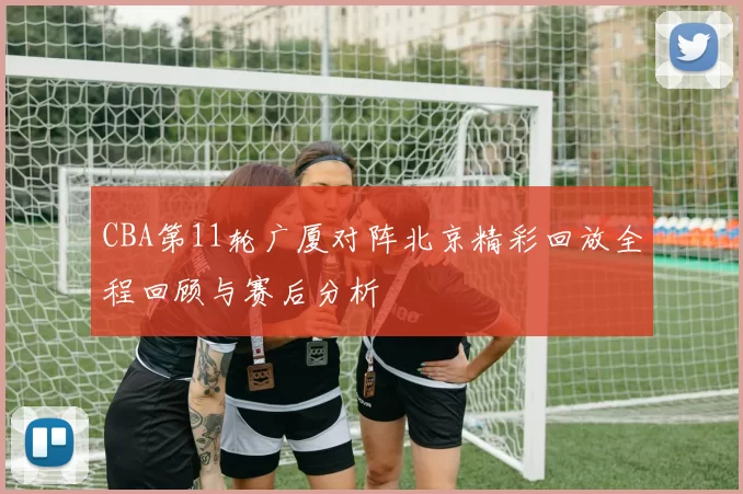 CBA第11轮广厦对阵北京精彩回放全程回顾与赛后分析