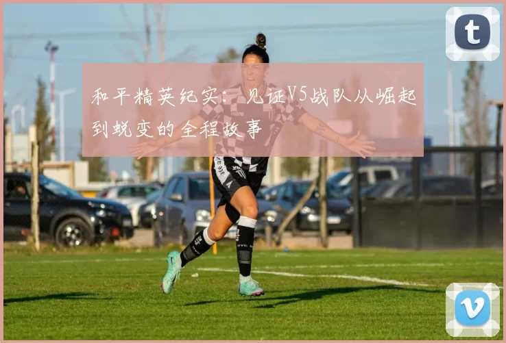 和平精英纪实:见证V5战队从崛起到蜕变的全程故事