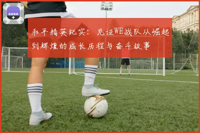 和平精英纪实:见证WE战队从崛起到辉煌的成长历程与奋斗故事