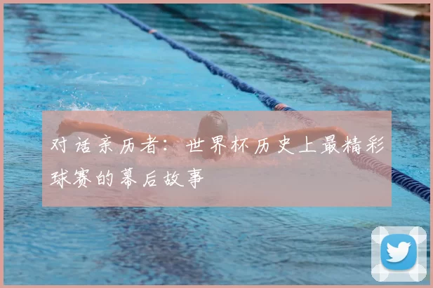 对话亲历者:世界杯历史上最精彩球赛的幕后故事