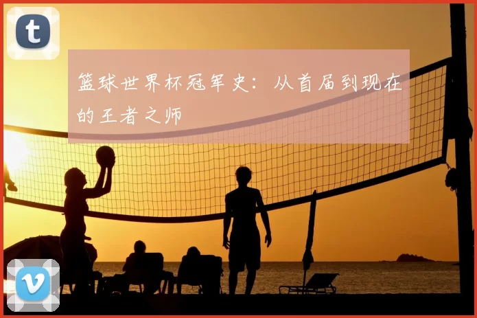 篮球世界杯冠军史:从首届到现在的王者之师