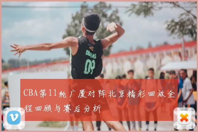 CBA第11轮广厦对阵北京精彩回放全程回顾与赛后分析