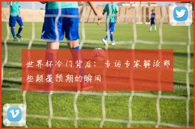 世界杯冷门背后:专访专家解读那些颠覆预期的瞬间