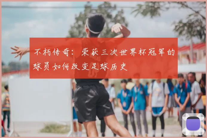 不朽传奇：荣获三次世界杯冠军的球员如何改变足球历史