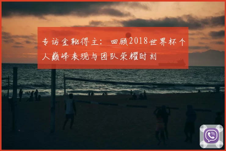 专访金靴得主:回顾2018世界杯个人巅峰表现与团队荣耀时刻