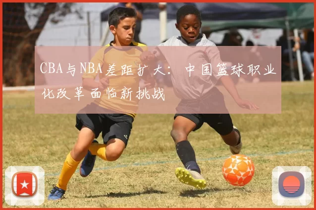 CBA与NBA差距扩大:中国篮球职业化改革面临新挑战