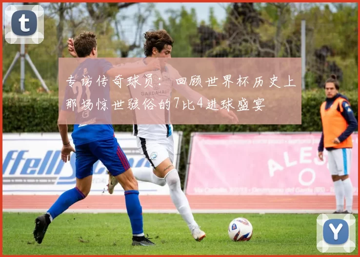专访传奇球员:回顾世界杯历史上那场惊世骇俗的7比4进球盛宴