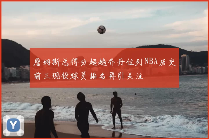 詹姆斯总得分超越乔丹位列NBA历史前三现役球员排名再引关注