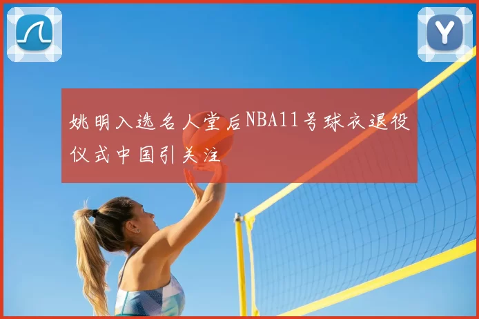 姚明入选名人堂后NBA11号球衣退役仪式中国引关注