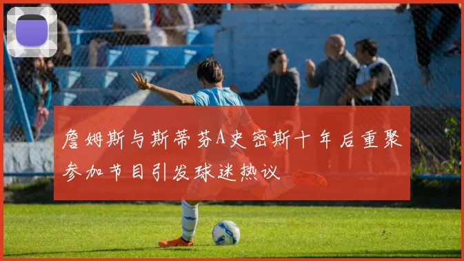 詹姆斯与斯蒂芬A史密斯十年后重聚参加节目引发球迷热议