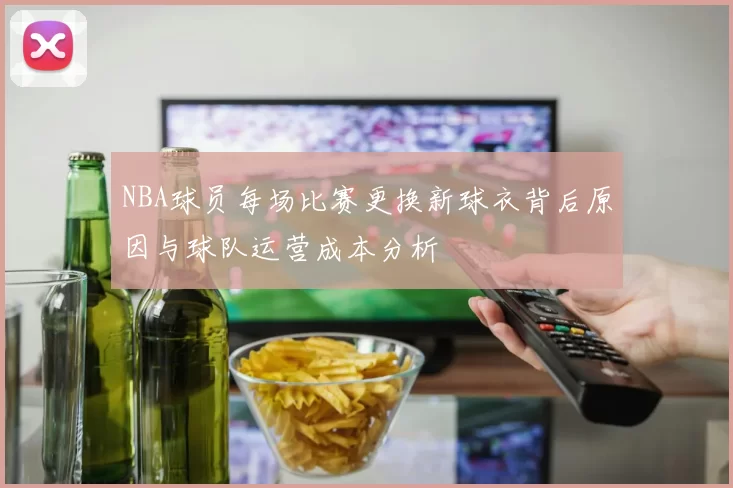 NBA球员每场比赛更换新球衣背后原因与球队运营成本分析