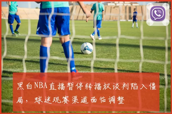 黑白NBA直播暂停转播权谈判陷入僵局，球迷观赛渠道面临调整
