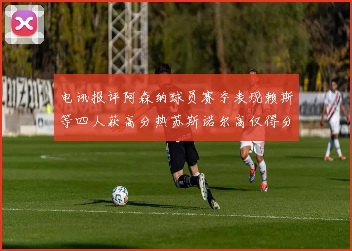 电讯报评阿森纳球员赛季表现赖斯等四人获高分热苏斯诺尔高仅得分