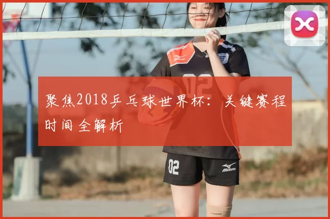 聚焦2018乒乓球世界杯:关键赛程时间全解析
