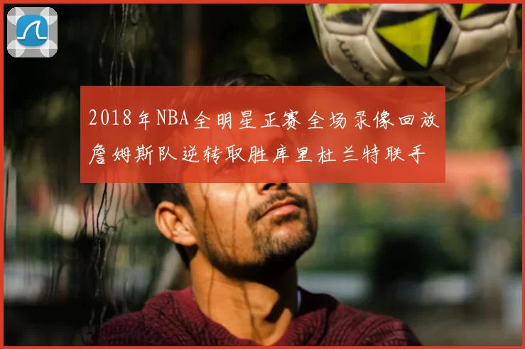 2018年NBA全明星正赛全场录像回放詹姆斯队逆转取胜库里杜兰特联手