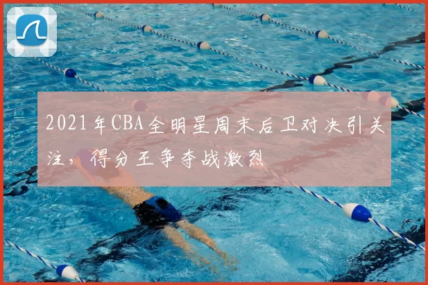 2021年CBA全明星周末后卫对决引关注,得分王争夺战激烈