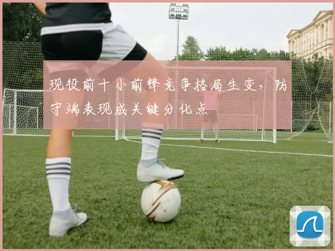 现役前十小前锋竞争格局生变,防守端表现成关键分化点