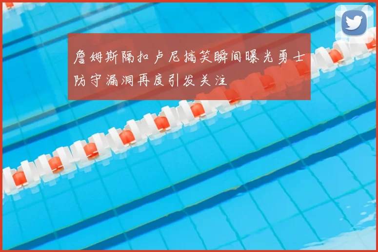 詹姆斯隔扣卢尼搞笑瞬间曝光勇士防守漏洞再度引发关注