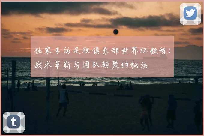 独家专访足联俱乐部世界杯教练:战术革新与团队凝聚的秘诀