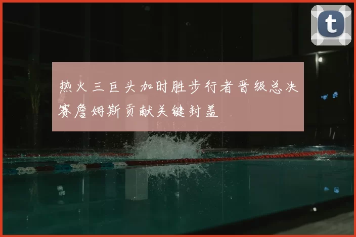 热火三巨头加时胜步行者晋级总决赛詹姆斯贡献关键封盖