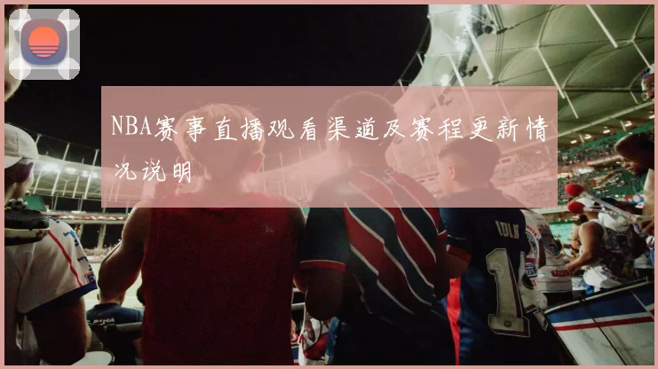 NBA赛事直播观看渠道及赛程更新情况说明