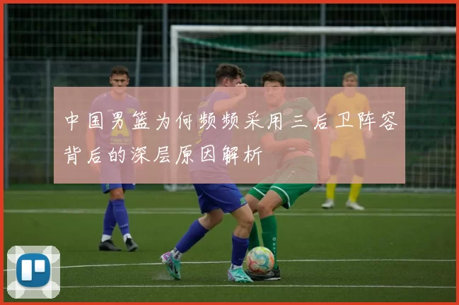 中国男篮为何频频采用三后卫阵容背后的深层原因解析