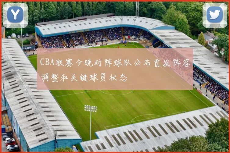 CBA联赛今晚对阵球队公布首发阵容调整和关键球员状态